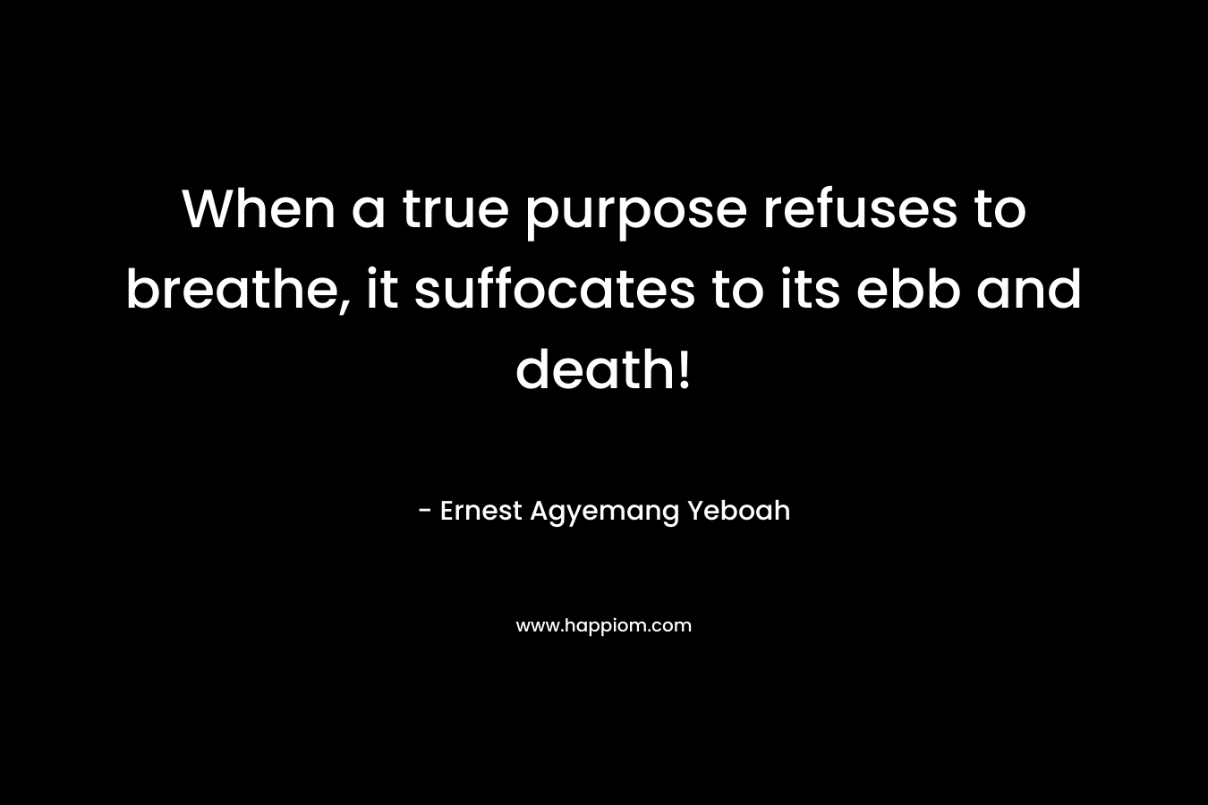 When a true purpose refuses to breathe, it suffocates to its ebb and death! – Ernest Agyemang Yeboah
