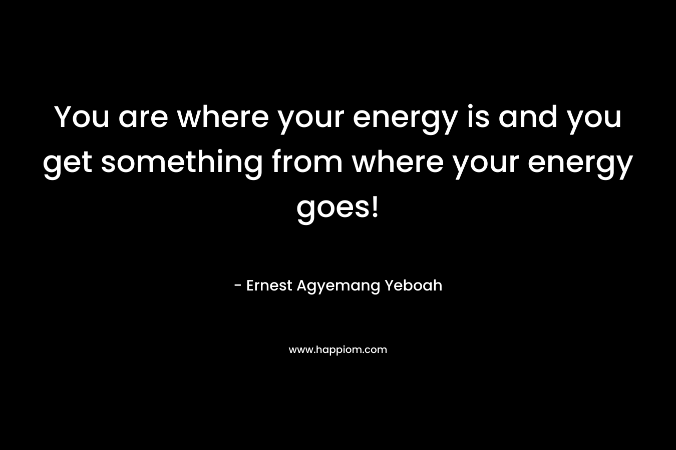 You are where your energy is and you get something from where your energy goes!
