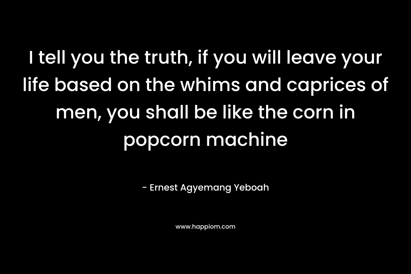 I tell you the truth, if you will leave your life based on the whims and caprices of men, you shall be like the corn in popcorn machine – Ernest Agyemang Yeboah