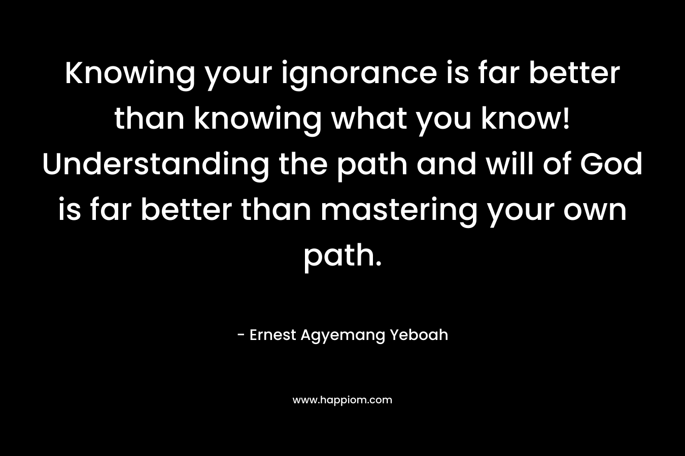 Knowing your ignorance is far better than knowing what you know! Understanding the path and will of God is far better than mastering your own path.
