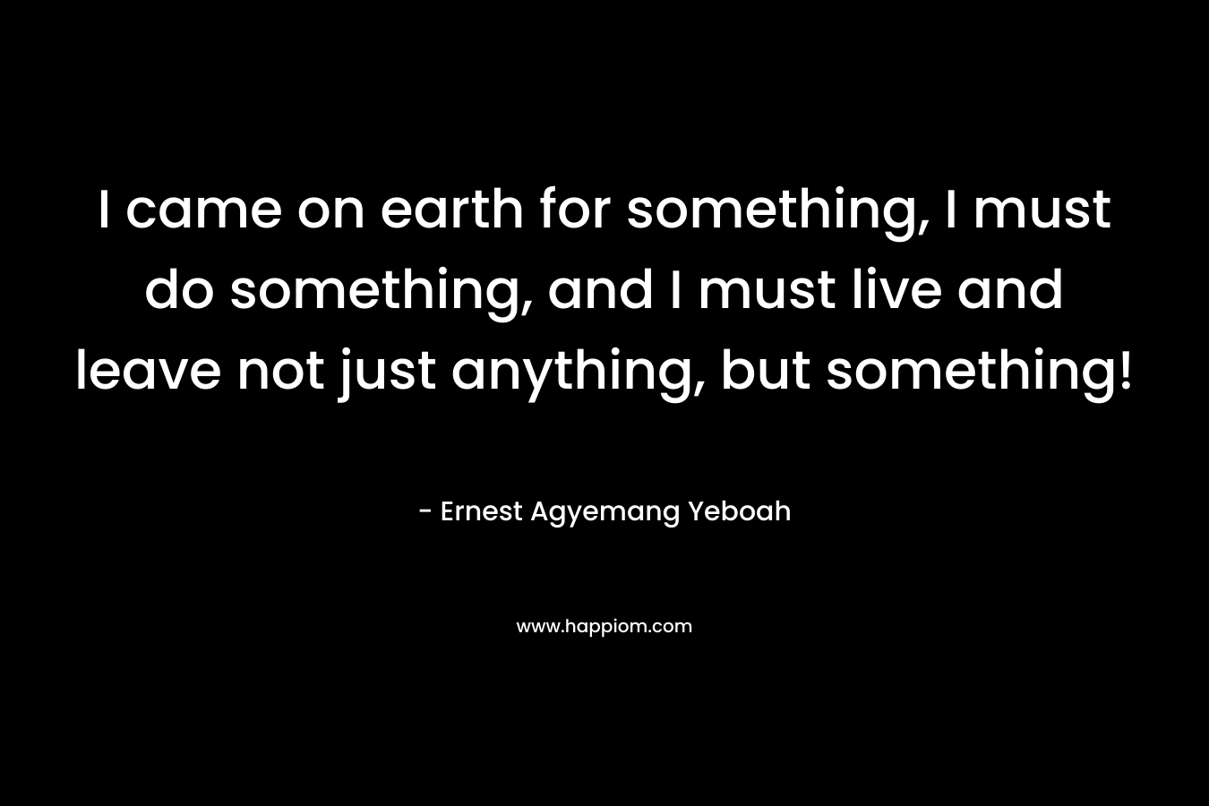 I came on earth for something, I must do something, and I must live and leave not just anything, but something!