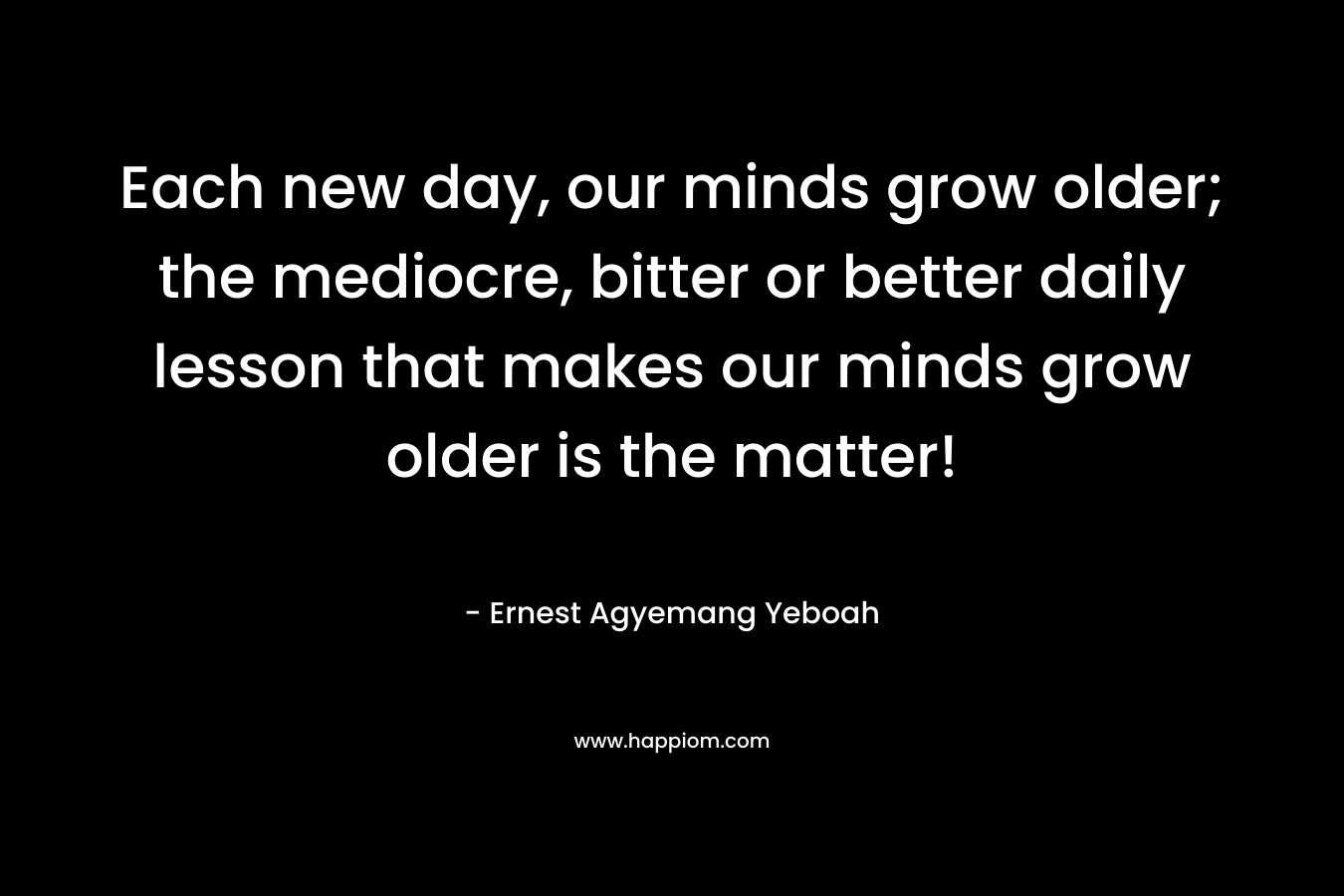 Each new day, our minds grow older; the mediocre, bitter or better daily lesson that makes our minds grow older is the matter!