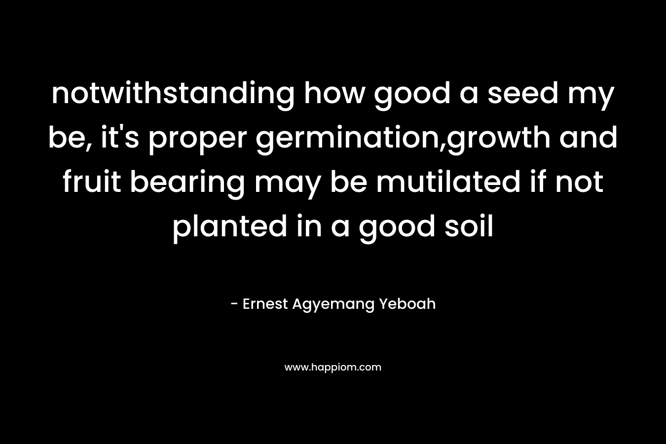 notwithstanding how good a seed my be, it’s proper germination,growth and fruit bearing may be mutilated if not planted in a good soil – Ernest Agyemang Yeboah