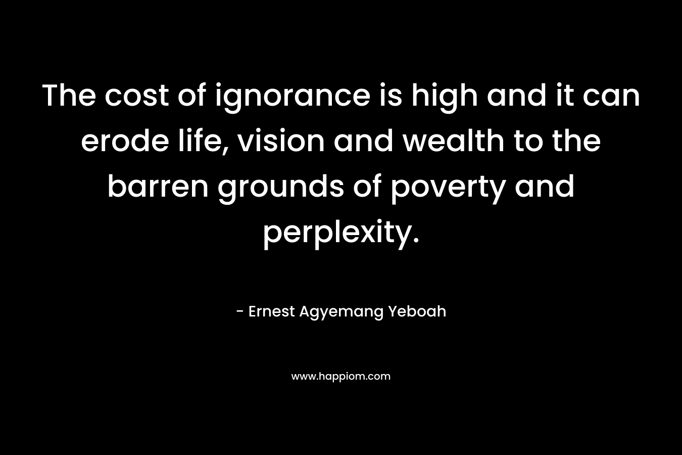 The cost of ignorance is high and it can erode life, vision and wealth to the barren grounds of poverty and perplexity. – Ernest Agyemang Yeboah
