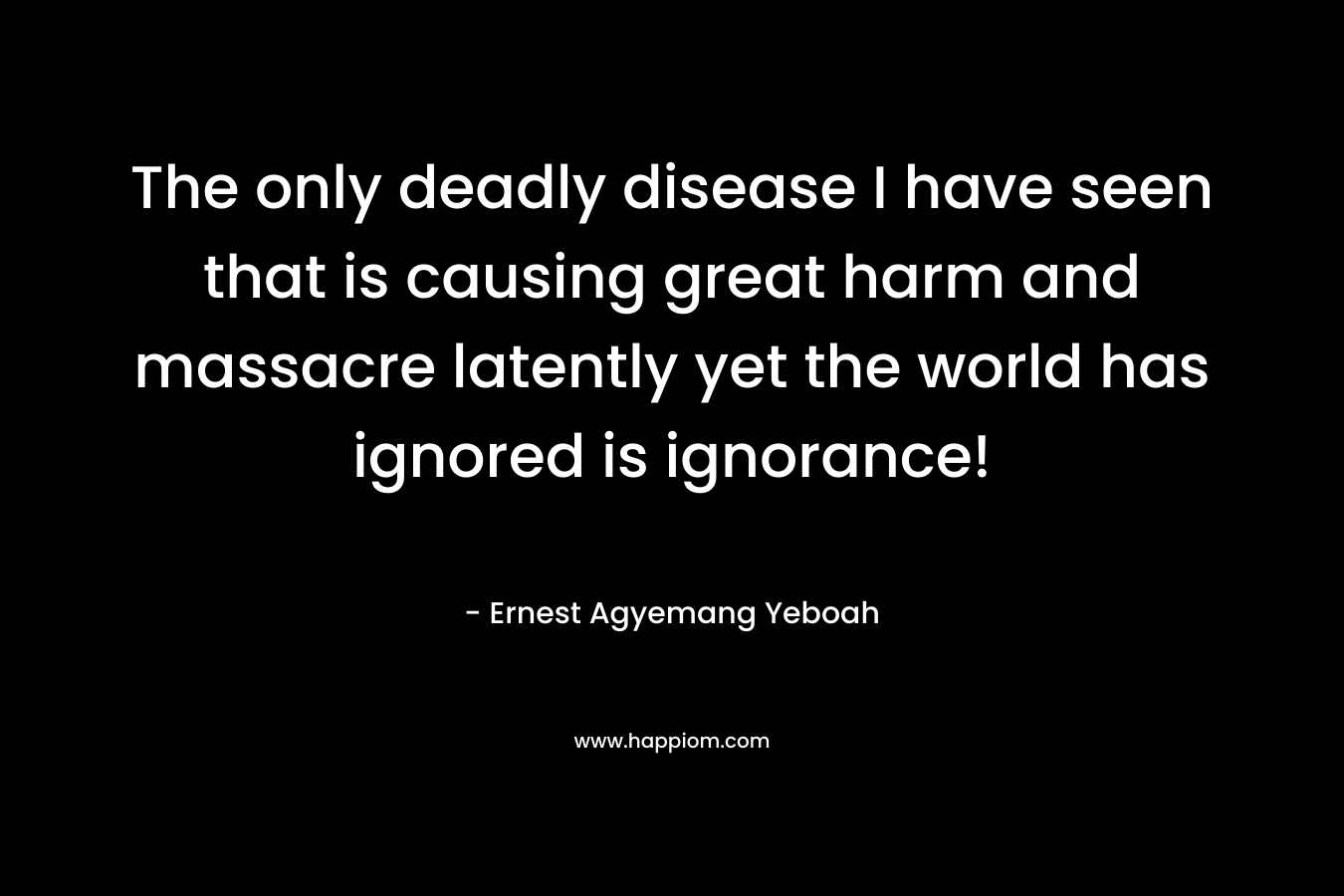 The only deadly disease I have seen that is causing great harm and massacre latently yet the world has ignored is ignorance!