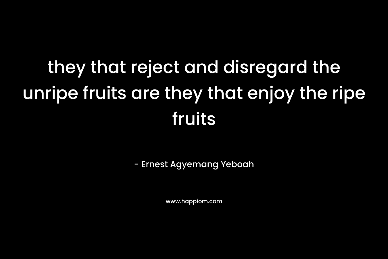 they that reject and disregard the unripe fruits are they that enjoy the ripe fruits – Ernest Agyemang Yeboah