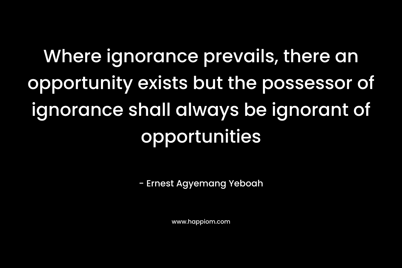 Where ignorance prevails, there an opportunity exists but the possessor of ignorance shall always be ignorant of opportunities – Ernest Agyemang Yeboah