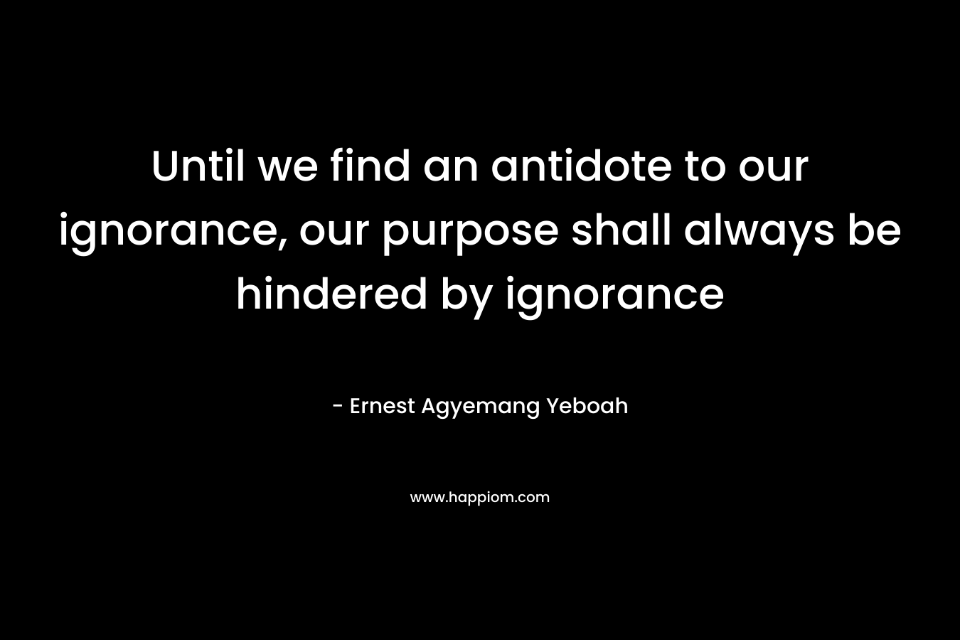 Until we find an antidote to our ignorance, our purpose shall always be hindered by ignorance