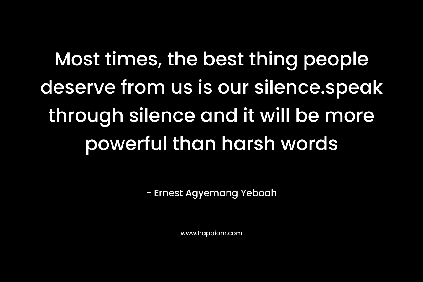 Most times, the best thing people deserve from us is our silence.speak through silence and it will be more powerful than harsh words – Ernest Agyemang Yeboah