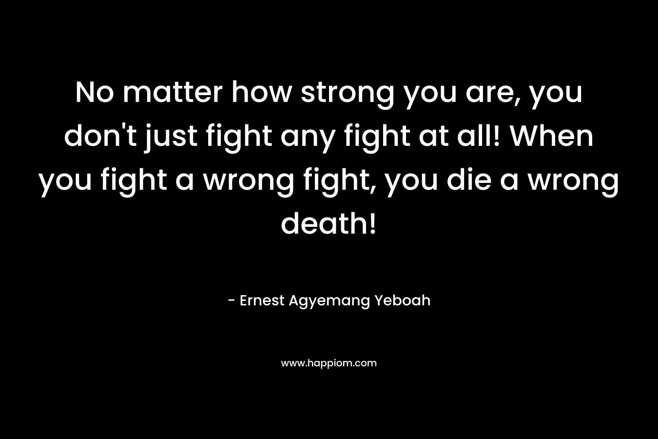 No matter how strong you are, you don't just fight any fight at all! When you fight a wrong fight, you die a wrong death!