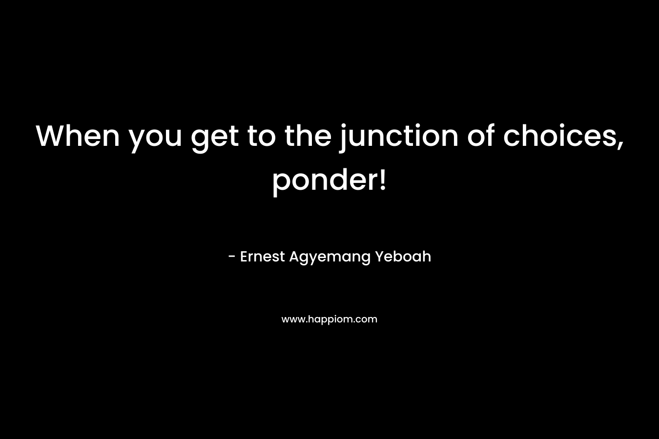 When you get to the junction of choices, ponder! – Ernest Agyemang Yeboah