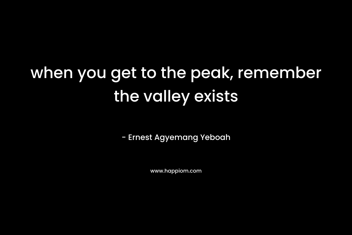 when you get to the peak, remember the valley exists – Ernest Agyemang Yeboah