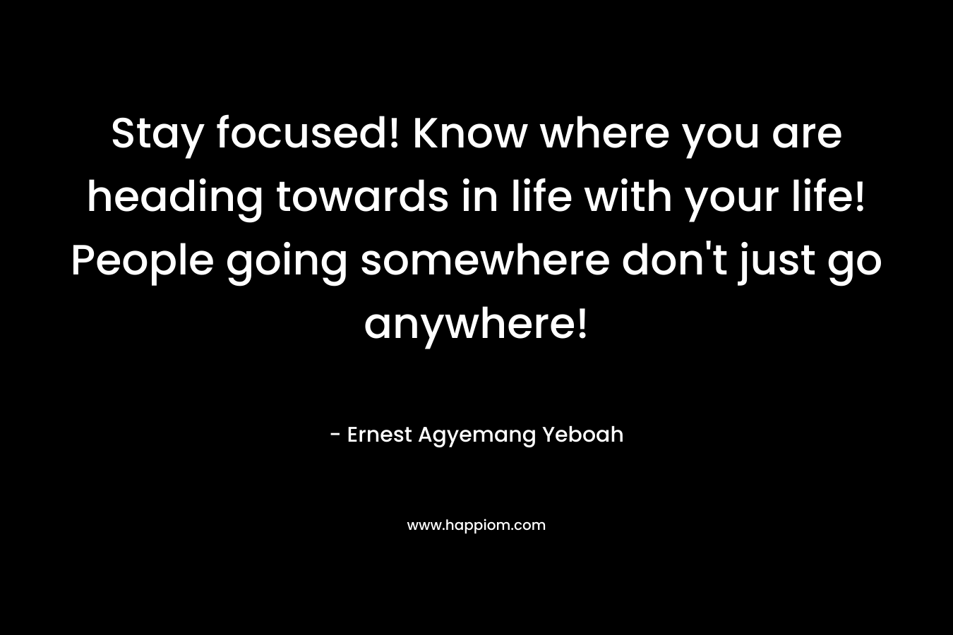 Stay focused! Know where you are heading towards in life with your life! People going somewhere don’t just go anywhere! – Ernest Agyemang Yeboah