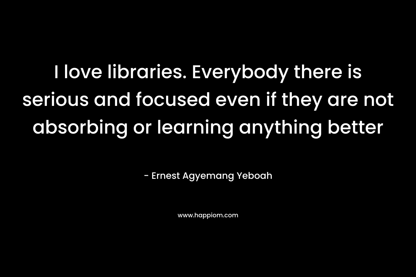 I love libraries. Everybody there is serious and focused even if they are not absorbing or learning anything better – Ernest Agyemang Yeboah