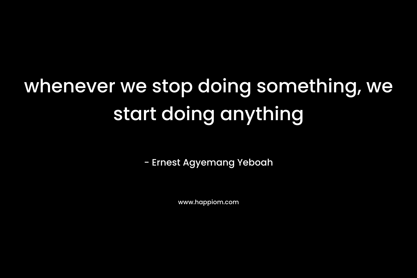 whenever we stop doing something, we start doing anything – Ernest Agyemang Yeboah