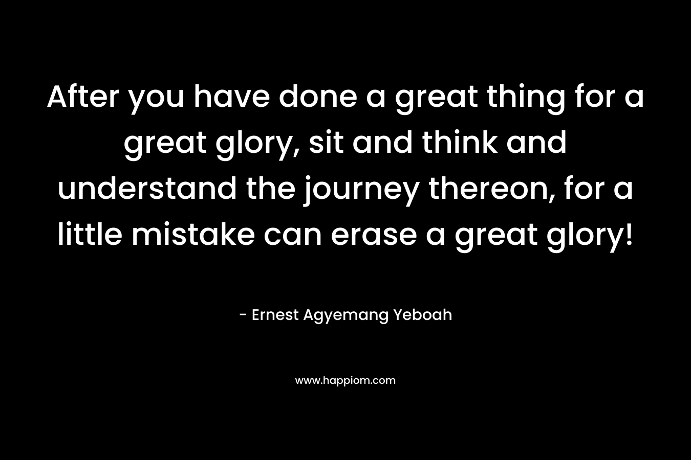 After you have done a great thing for a great glory, sit and think and understand the journey thereon, for a little mistake can erase a great glory! – Ernest Agyemang Yeboah