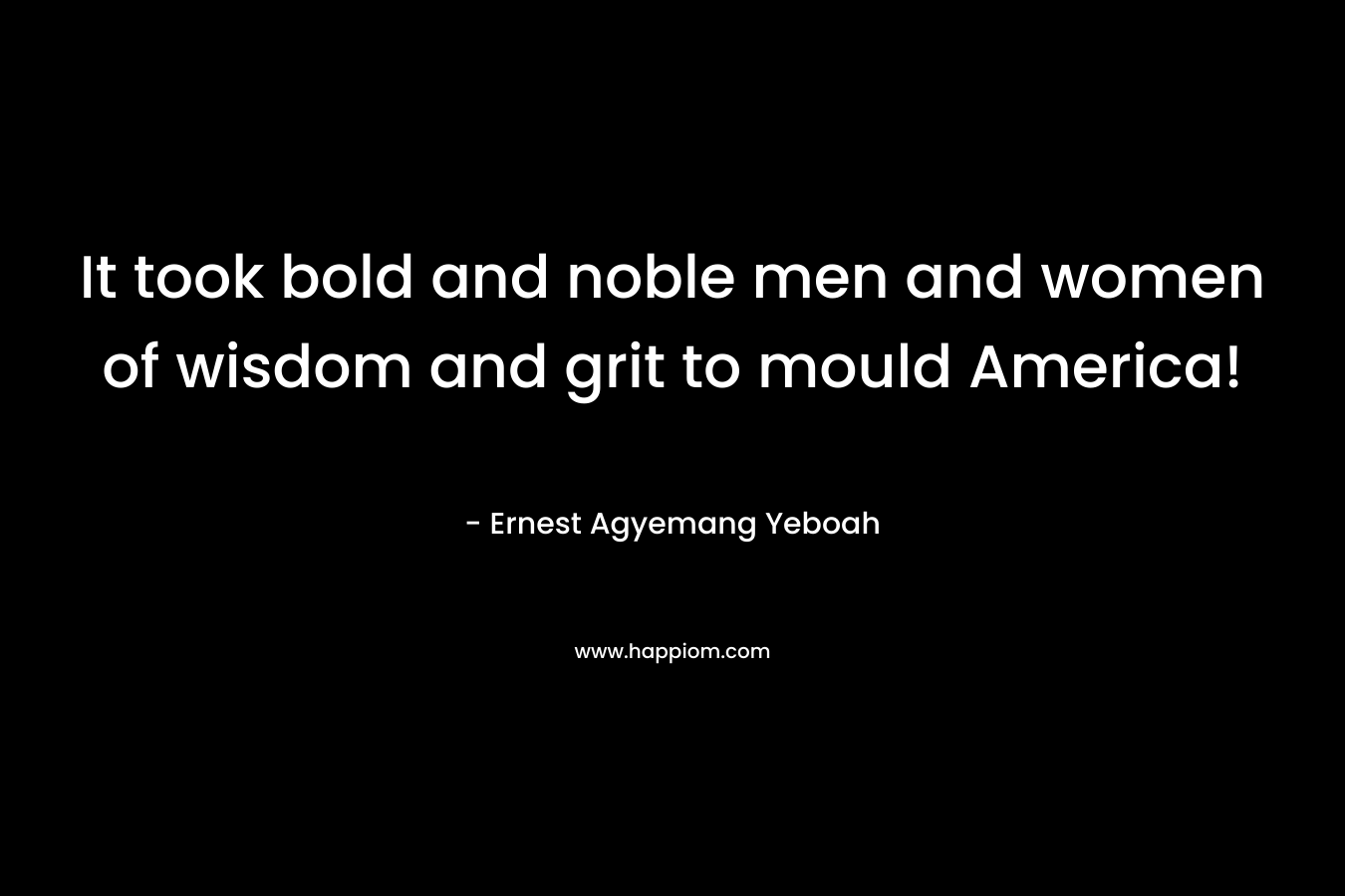 It took bold and noble men and women of wisdom and grit to mould America! – Ernest Agyemang Yeboah