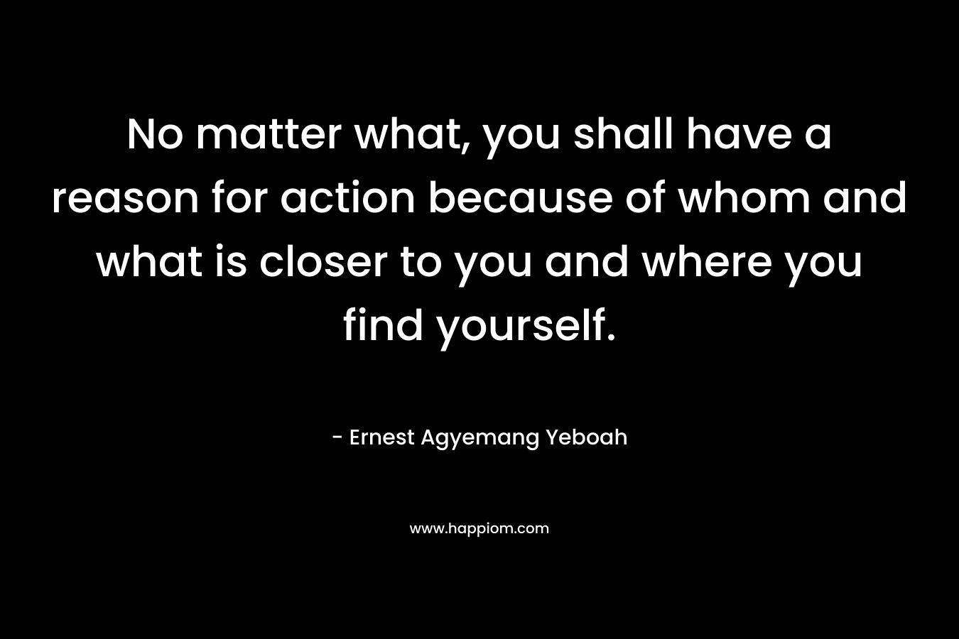 No matter what, you shall have a reason for action because of whom and what is closer to you and where you find yourself.