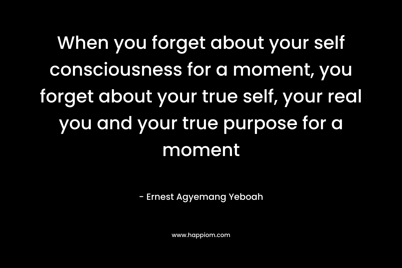 When you forget about your self consciousness for a moment, you forget about your true self, your real you and your true purpose for a moment