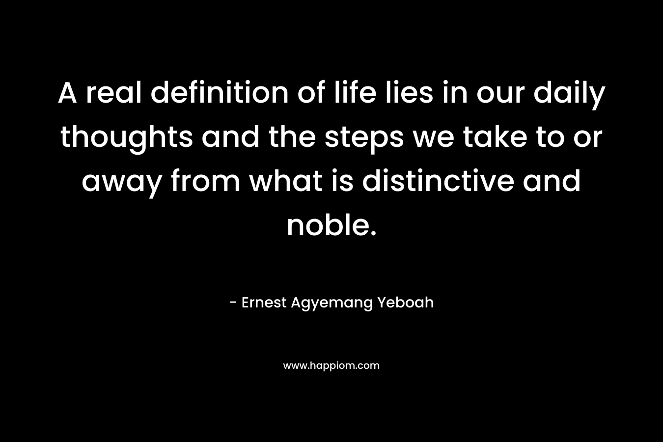 A real definition of life lies in our daily thoughts and the steps we take to or away from what is distinctive and noble.