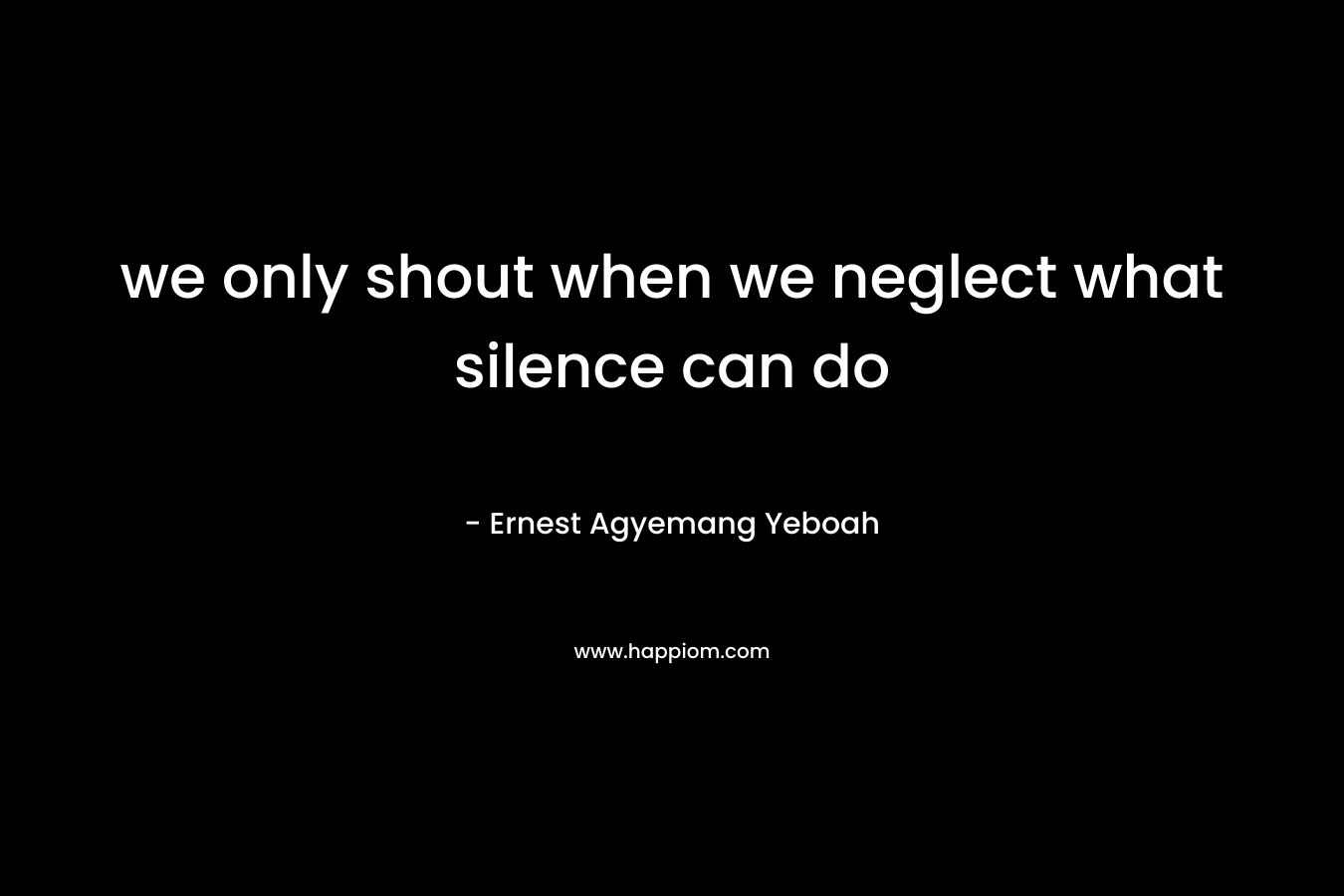 we only shout when we neglect what silence can do – Ernest Agyemang Yeboah