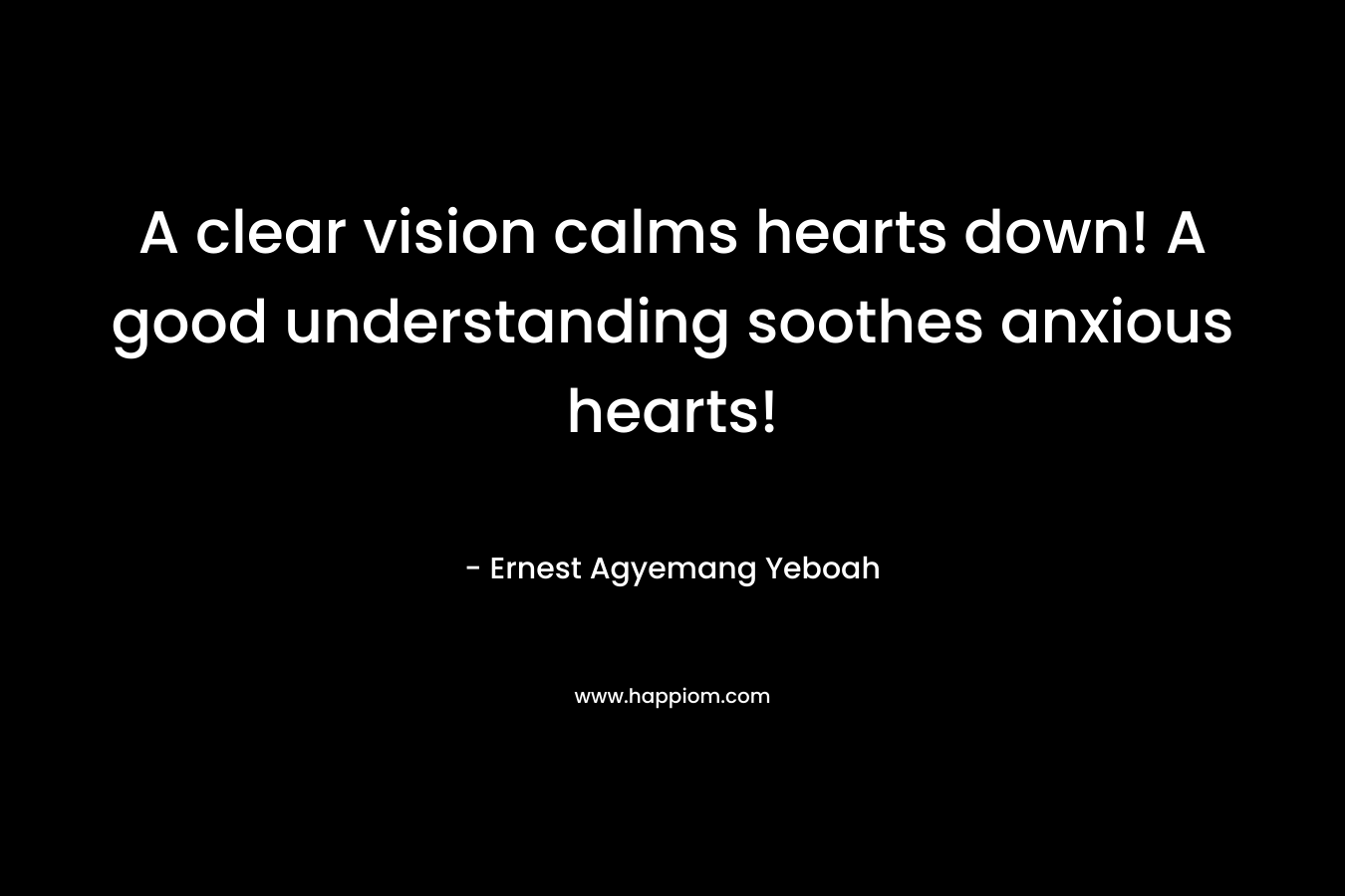 A clear vision calms hearts down! A good understanding soothes anxious hearts! – Ernest Agyemang Yeboah