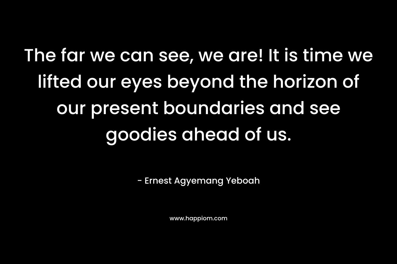 The far we can see, we are! It is time we lifted our eyes beyond the horizon of our present boundaries and see goodies ahead of us. – Ernest Agyemang Yeboah