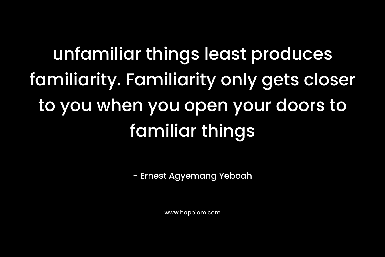 unfamiliar things least produces familiarity. Familiarity only gets closer to you when you open your doors to familiar things