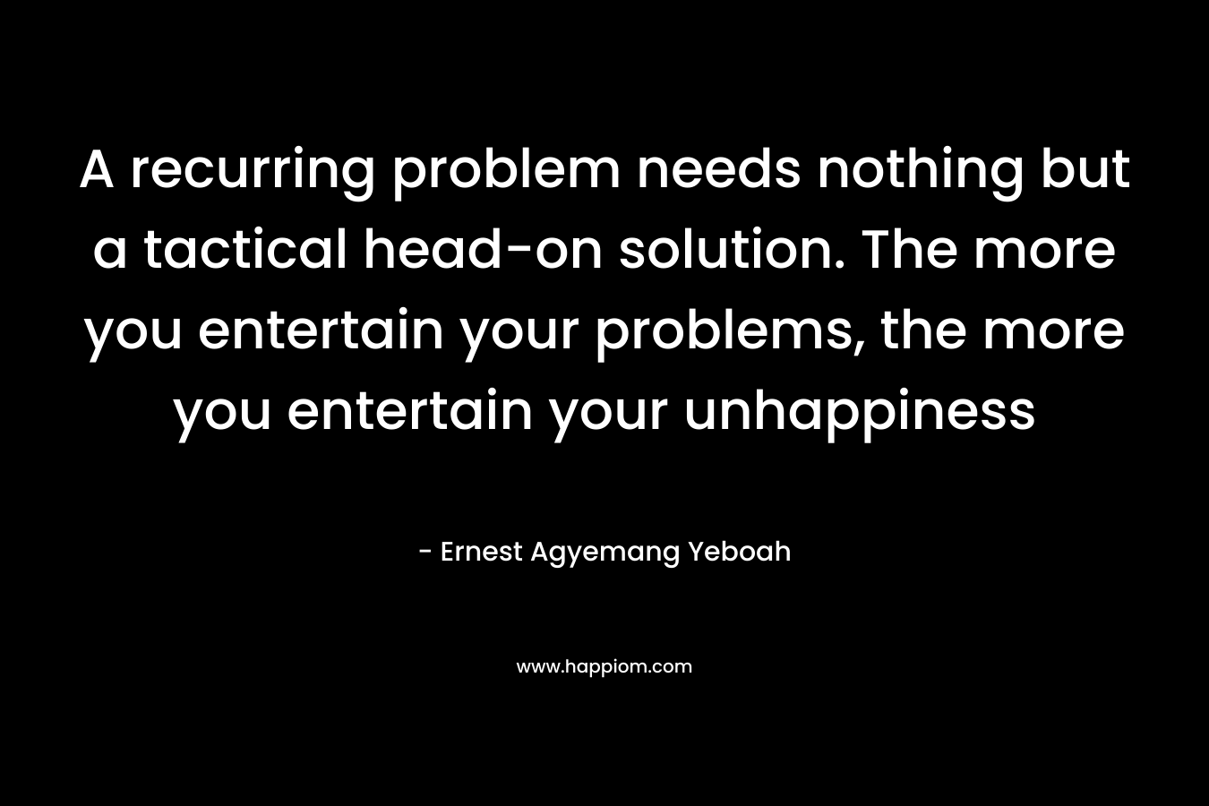 A recurring problem needs nothing but a tactical head-on solution. The more you entertain your problems, the more you entertain your unhappiness