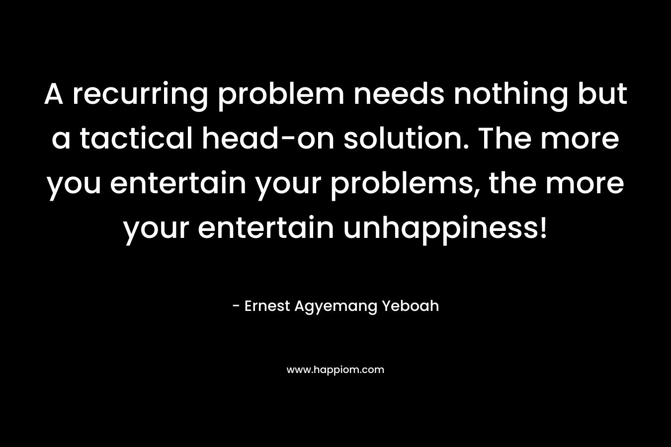 A recurring problem needs nothing but a tactical head-on solution. The more you entertain your problems, the more your entertain unhappiness!