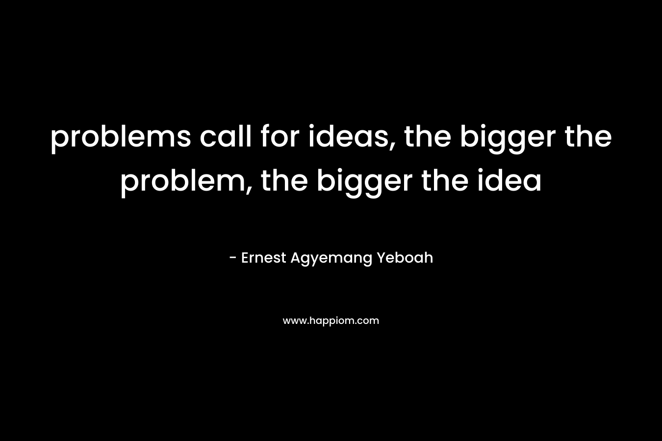 problems call for ideas, the bigger the problem, the bigger the idea