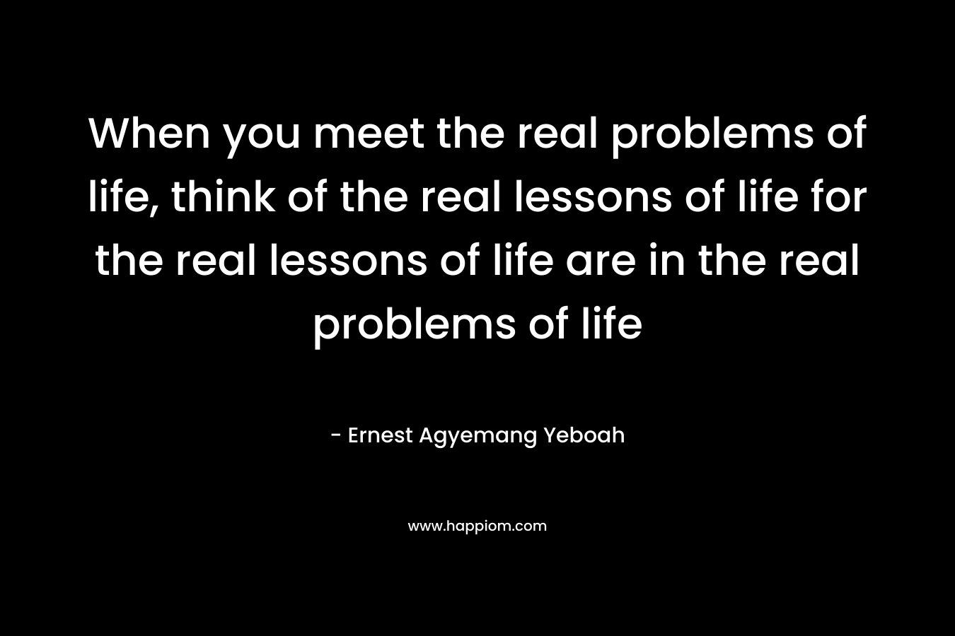 When you meet the real problems of life, think of the real lessons of life for the real lessons of life are in the real problems of life