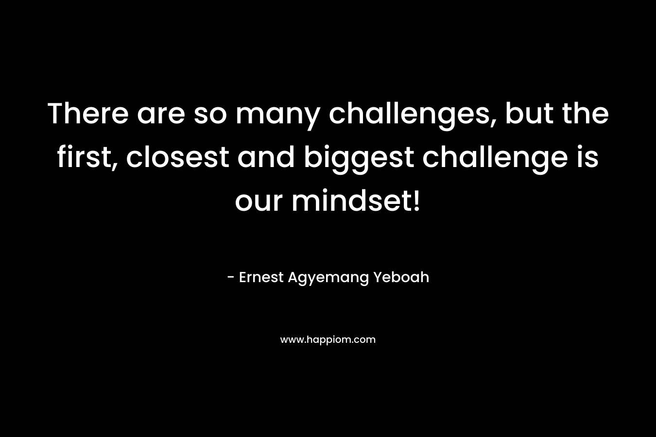 There are so many challenges, but the first, closest and biggest challenge is our mindset! – Ernest Agyemang Yeboah
