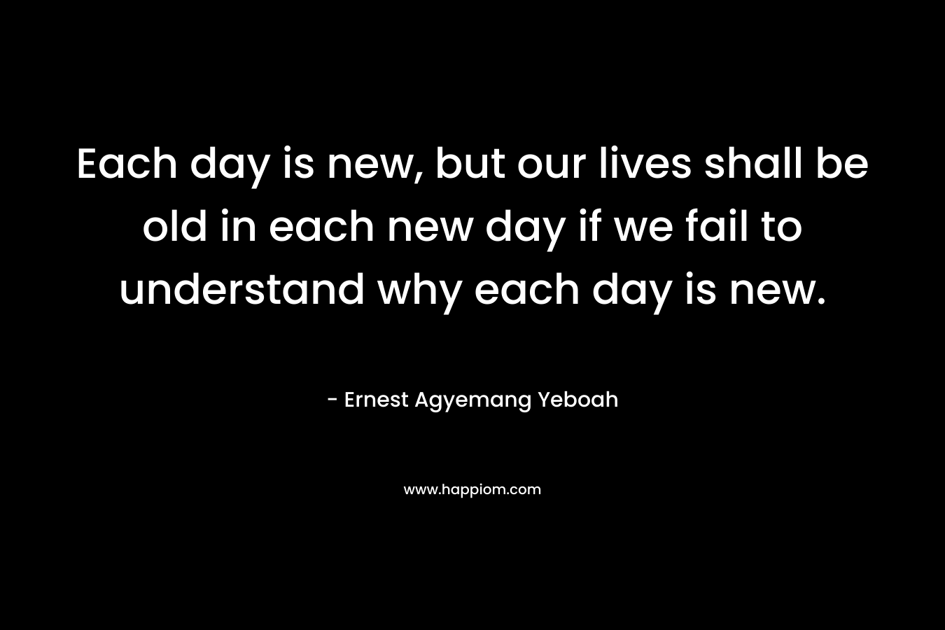 Each day is new, but our lives shall be old in each new day if we fail to understand why each day is new. – Ernest Agyemang Yeboah
