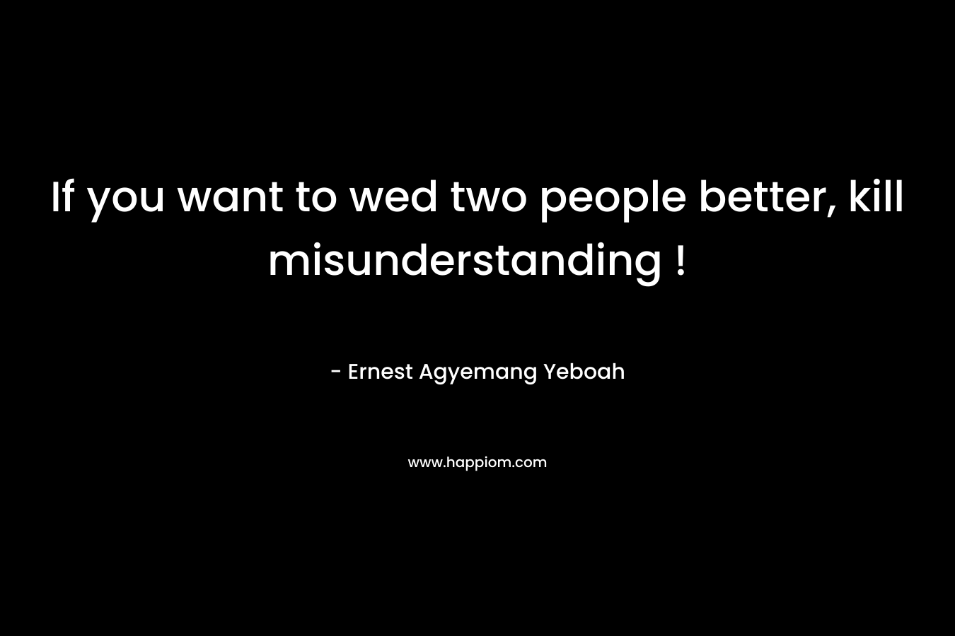 If you want to wed two people better, kill misunderstanding ! – Ernest Agyemang Yeboah