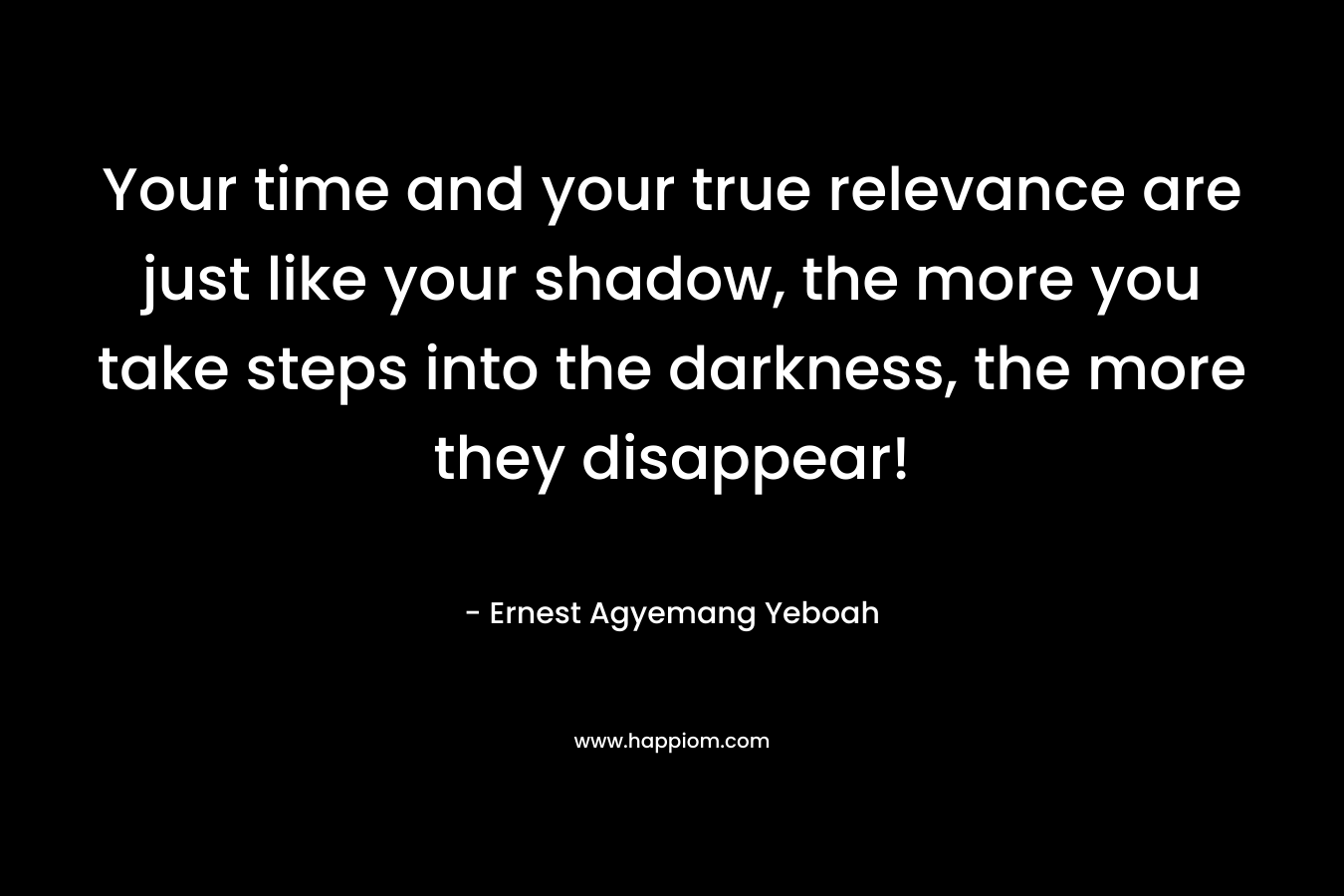 Your time and your true relevance are just like your shadow, the more you take steps into the darkness, the more they disappear! – Ernest Agyemang Yeboah