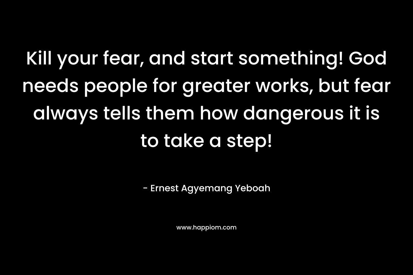 Kill your fear, and start something! God needs people for greater works, but fear always tells them how dangerous it is to take a step!