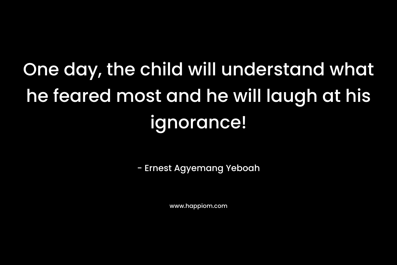 One day, the child will understand what he feared most and he will laugh at his ignorance!