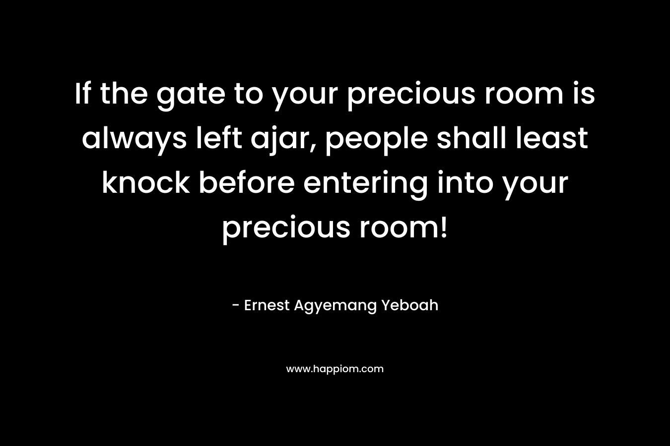 If the gate to your precious room is always left ajar, people shall least knock before entering into your precious room! – Ernest Agyemang Yeboah