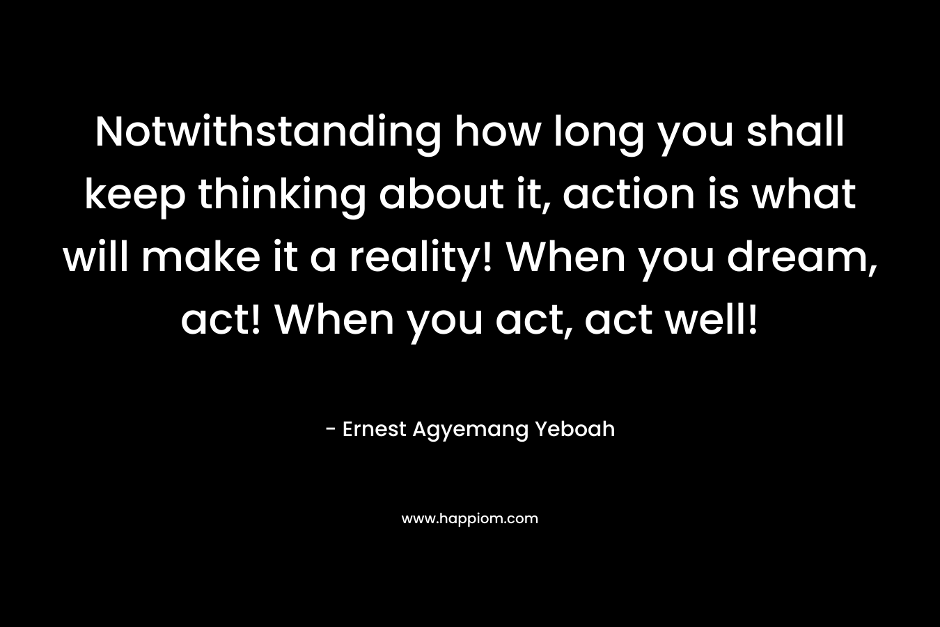 Notwithstanding how long you shall keep thinking about it, action is what will make it a reality! When you dream, act! When you act, act well!
