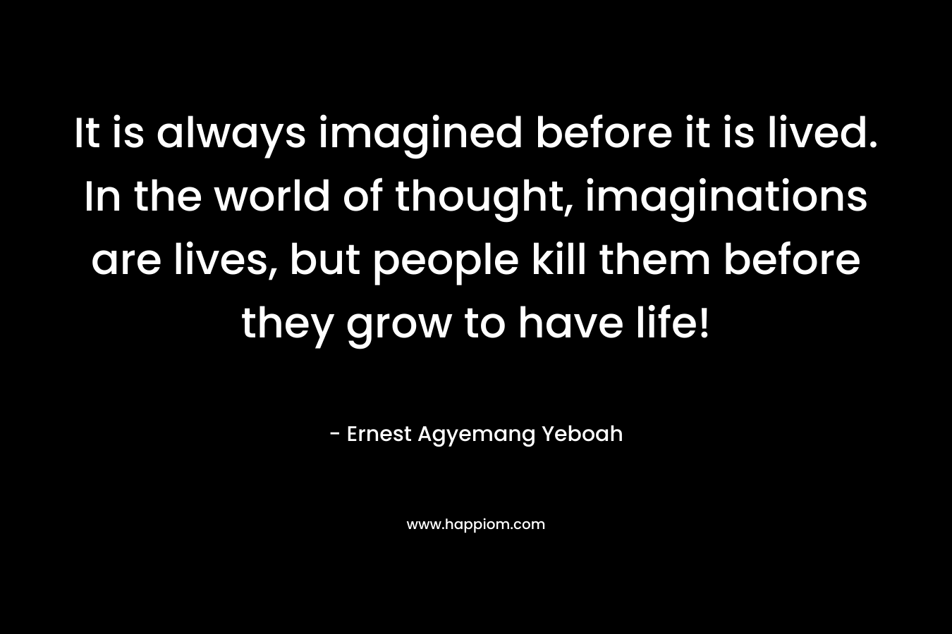 It is always imagined before it is lived. In the world of thought, imaginations are lives, but people kill them before they grow to have life!