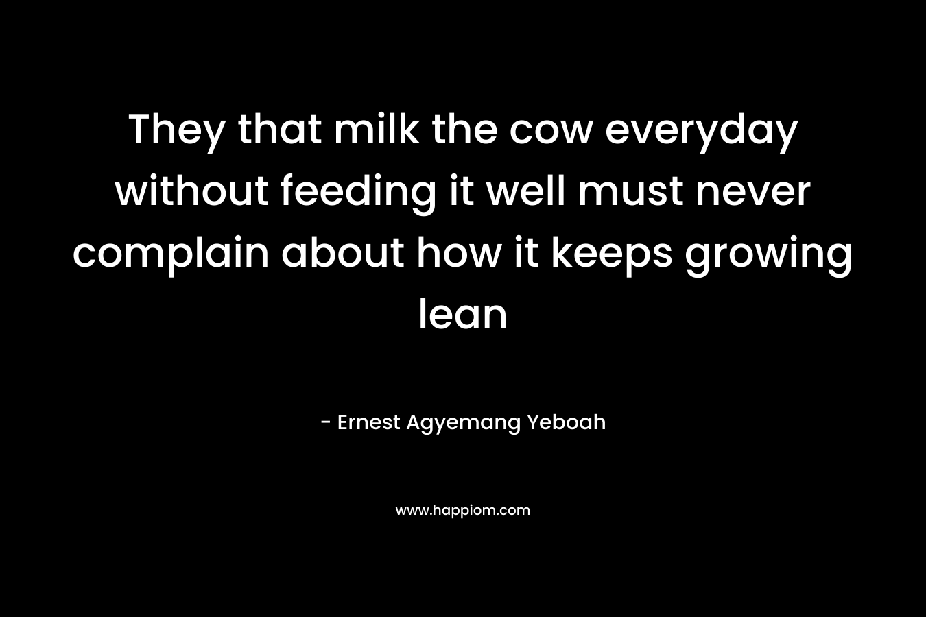They that milk the cow everyday without feeding it well must never complain about how it keeps growing lean – Ernest Agyemang Yeboah