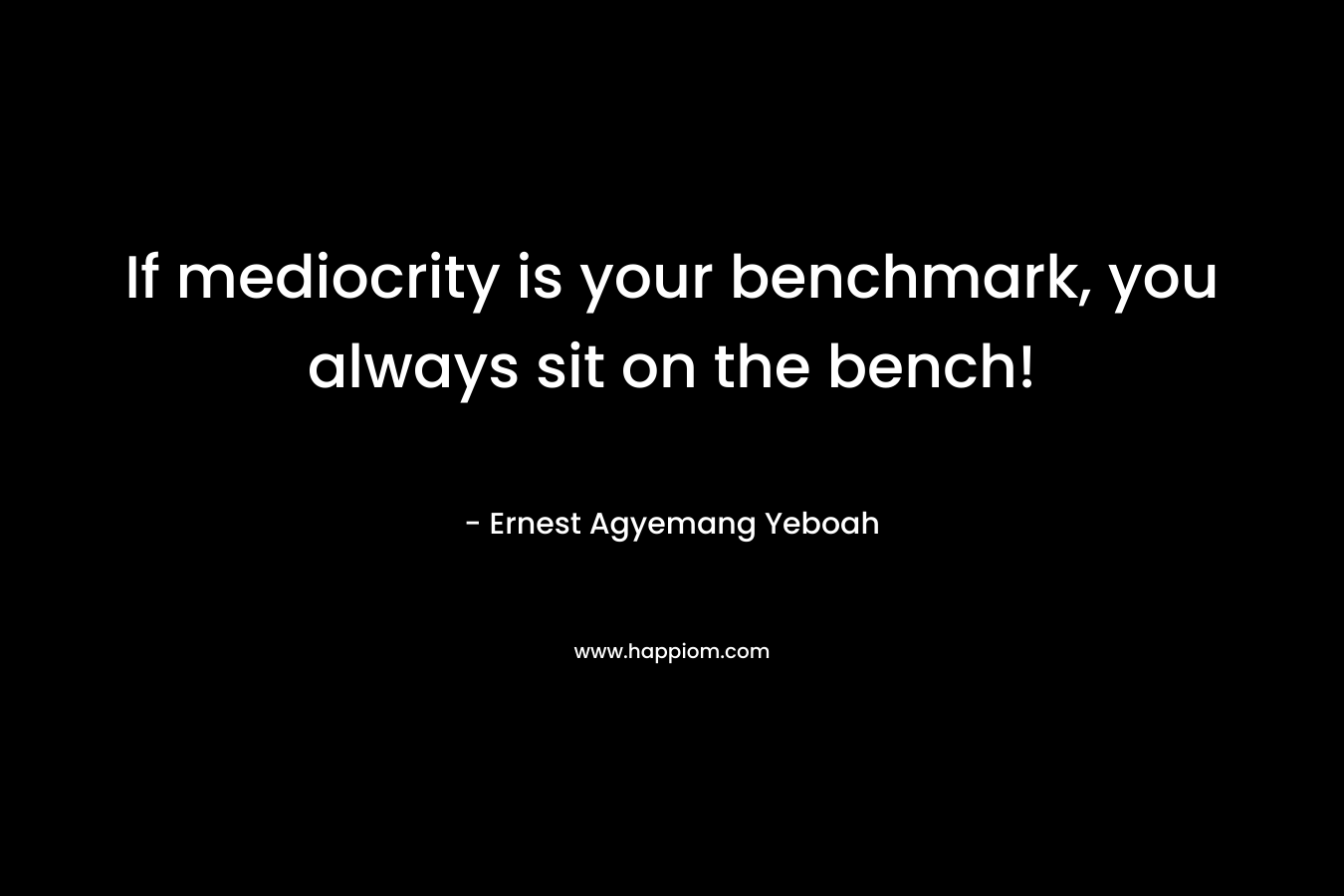 If mediocrity is your benchmark, you always sit on the bench! – Ernest Agyemang Yeboah
