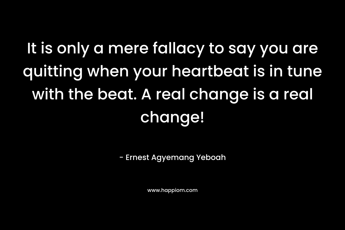 It is only a mere fallacy to say you are quitting when your heartbeat is in tune with the beat. A real change is a real change!