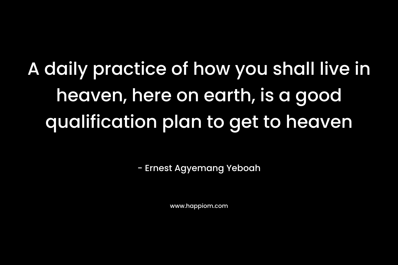 A daily practice of how you shall live in heaven, here on earth, is a good qualification plan to get to heaven