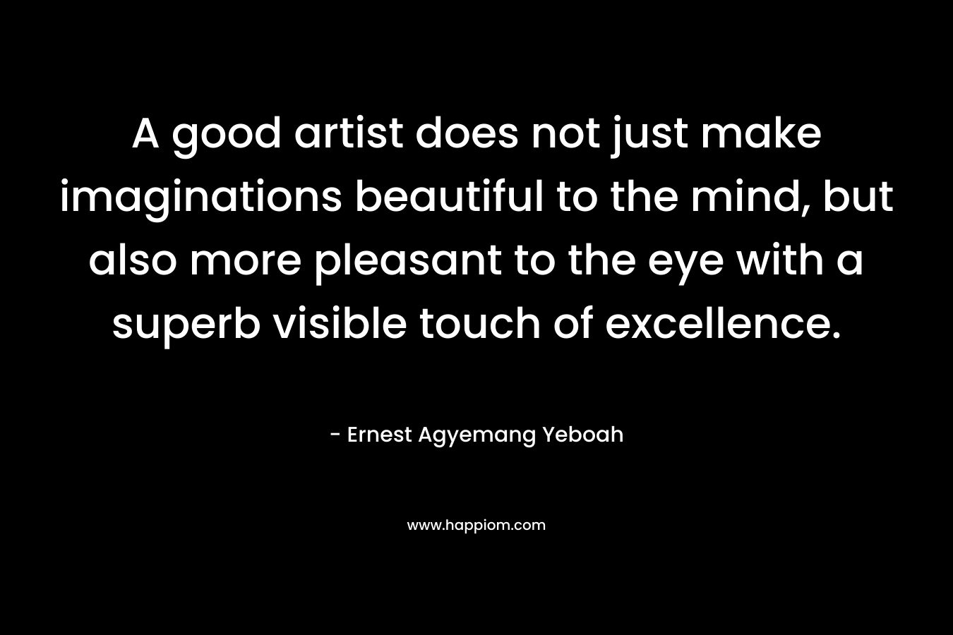 A good artist does not just make imaginations beautiful to the mind, but also more pleasant to the eye with a superb visible touch of excellence. – Ernest Agyemang Yeboah