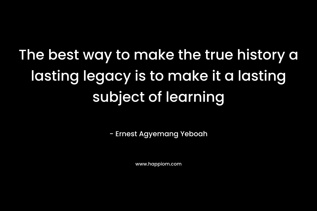 The best way to make the true history a lasting legacy is to make it a lasting subject of learning