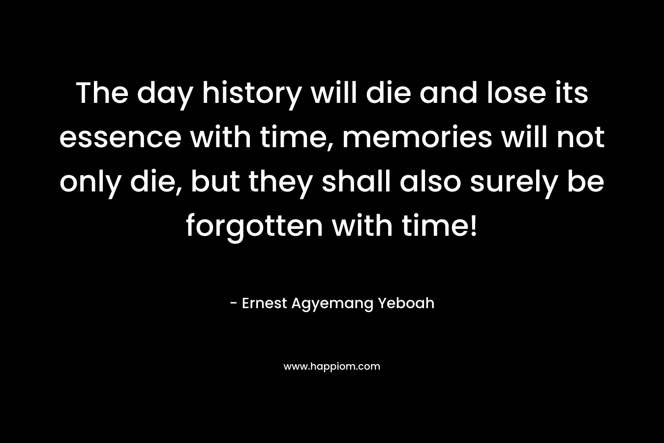 The day history will die and lose its essence with time, memories will not only die, but they shall also surely be forgotten with time!