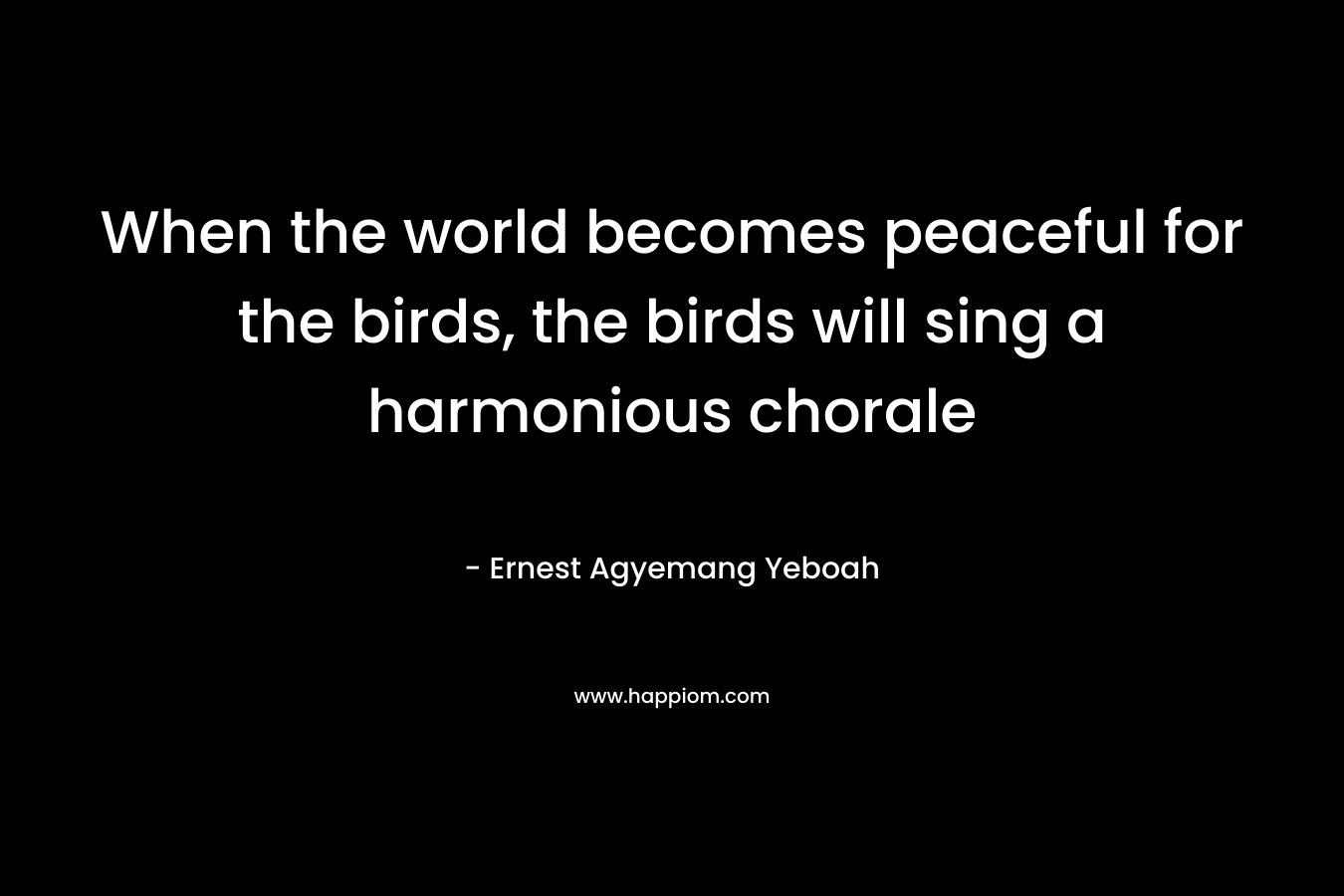 When the world becomes peaceful for the birds, the birds will sing a harmonious chorale