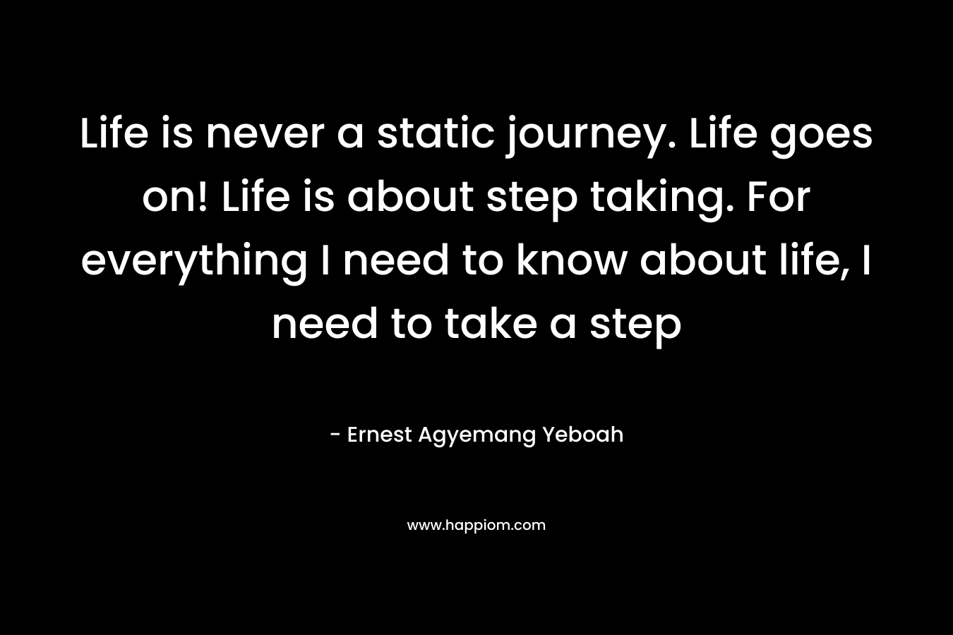 Life is never a static journey. Life goes on! Life is about step taking. For everything I need to know about life, I need to take a step